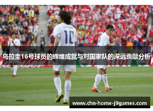 乌拉圭16号球员的辉煌成就与对国家队的深远贡献分析