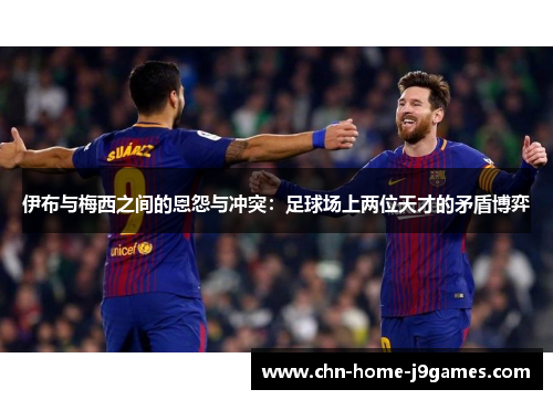 伊布与梅西之间的恩怨与冲突：足球场上两位天才的矛盾博弈
