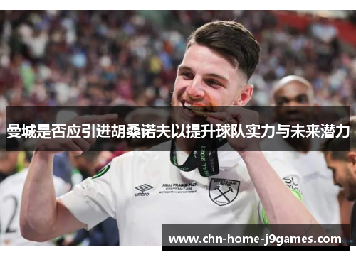 曼城是否应引进胡桑诺夫以提升球队实力与未来潜力 曼城是否应引进胡桑诺夫以提升球队实力与未来潜力