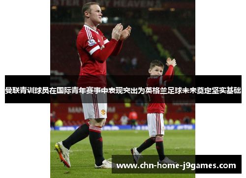 曼联青训球员在国际青年赛事中表现突出为英格兰足球未来奠定坚实基础 曼联青训球员在国际青年赛事中表现突出为英格兰足球未来奠定坚实基础