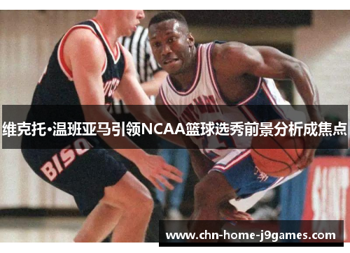 维克托·温班亚马引领NCAA篮球选秀前景分析成焦点 维克托·温班亚马引领NCAA篮球选秀前景分析成焦点
