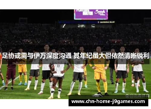 足协或需与伊万深度沟通 其年纪虽大但依然清晰锐利