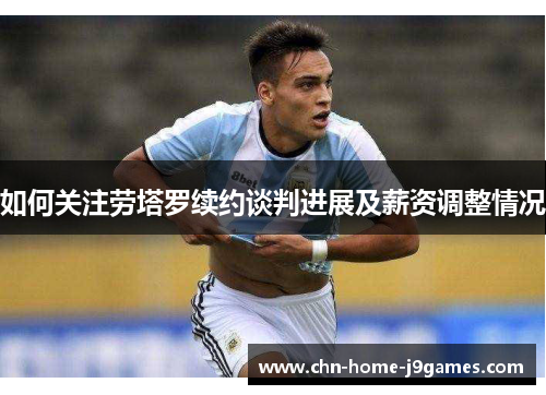 如何关注劳塔罗续约谈判进展及薪资调整情况