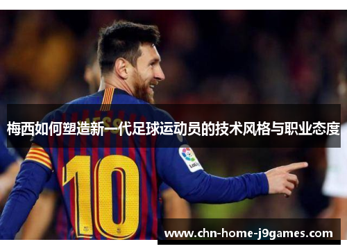 梅西如何塑造新一代足球运动员的技术风格与职业态度