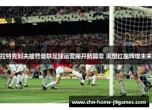 拉特克利夫接管曼联足球运营揭开新篇章 重塑红魔辉煌未来