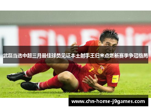 武磊当选中超三月最佳球员见证本土射手王归来点燃新赛季争冠格局