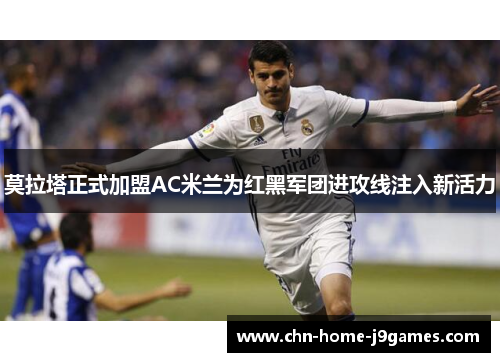 莫拉塔正式加盟AC米兰为红黑军团进攻线注入新活力