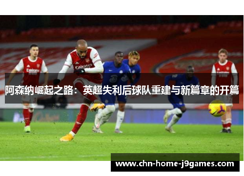 阿森纳崛起之路:英超失利后球队重建与新篇章的开篇 阿森纳崛起之路:英超失利后球队重建与新篇章的开篇